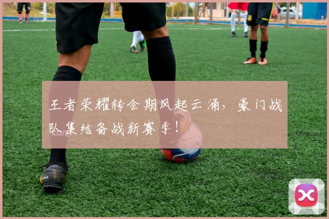 王者荣耀转会期风起云涌，豪门战队集结备战新赛季！