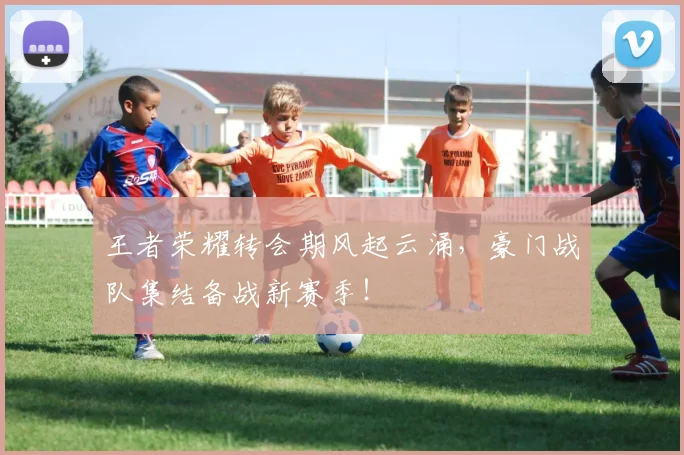 王者荣耀转会期风起云涌，豪门战队集结备战新赛季！